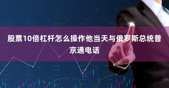 股票10倍杠杆怎么操作他当天与俄罗斯总统普京通电话