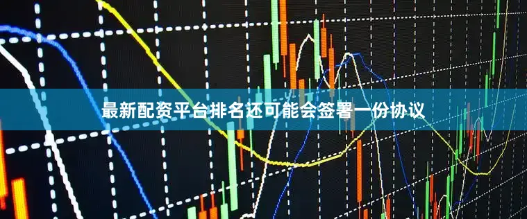 最新配资平台排名还可能会签署一份协议