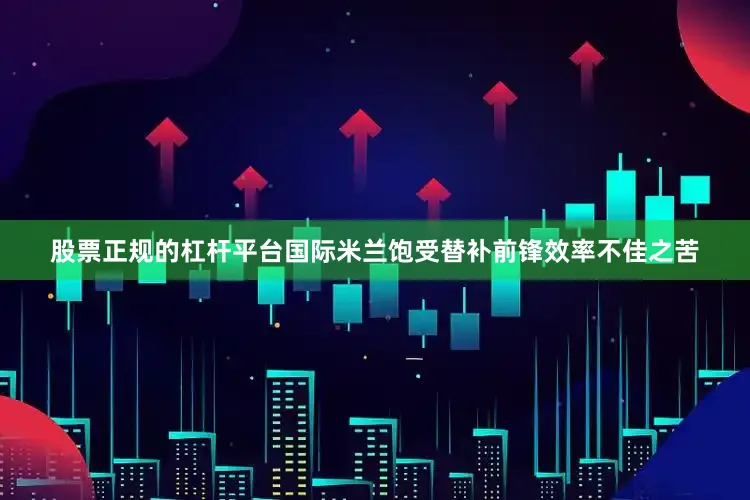 股票正规的杠杆平台国际米兰饱受替补前锋效率不佳之苦
