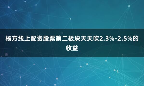 杨方线上配资股票第二板块天天吹2.3%-2.5%的收益