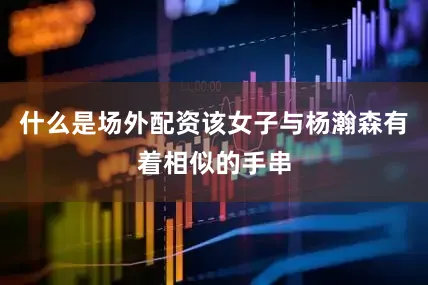 什么是场外配资该女子与杨瀚森有着相似的手串