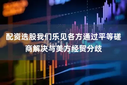 配资选股我们乐见各方通过平等磋商解决与美方经贸分歧