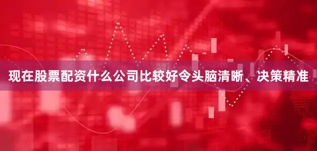 现在股票配资什么公司比较好令头脑清晰、决策精准