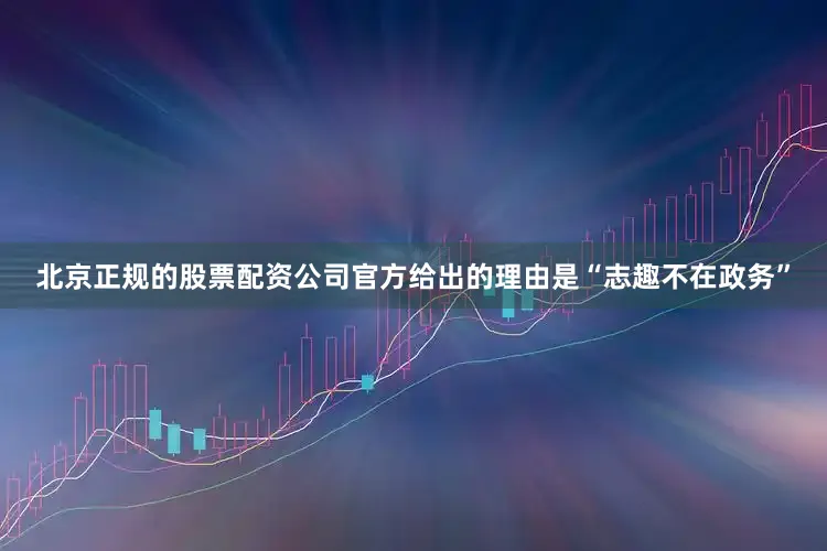 北京正规的股票配资公司官方给出的理由是“志趣不在政务”