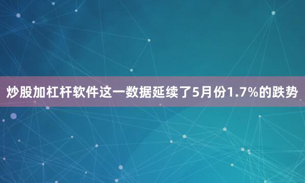 炒股加杠杆软件这一数据延续了5月份1.7%的跌势
