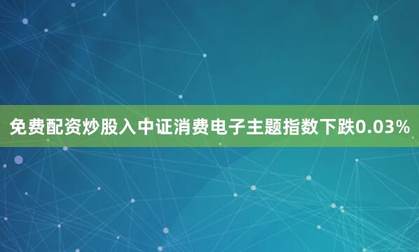免费配资炒股入中证消费电子主题指数下跌0.03%