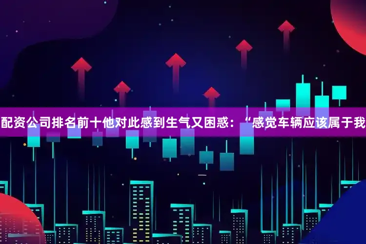 配资公司排名前十他对此感到生气又困惑：“感觉车辆应该属于我