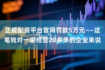 正规配资平台官网罚款5万元——这笔钱对一家经营20多年的企业来说
