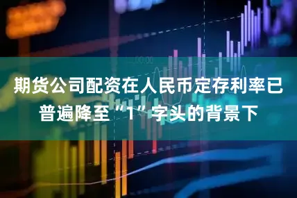 期货公司配资在人民币定存利率已普遍降至“1”字头的背景下