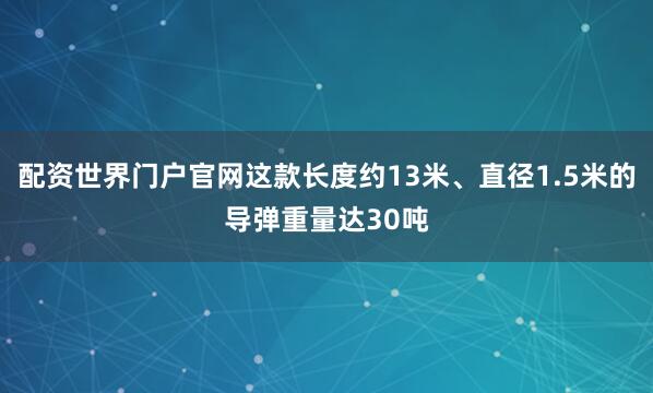 配资世界门户官网这款长度约13米、直径1.5米的导弹重量达30吨