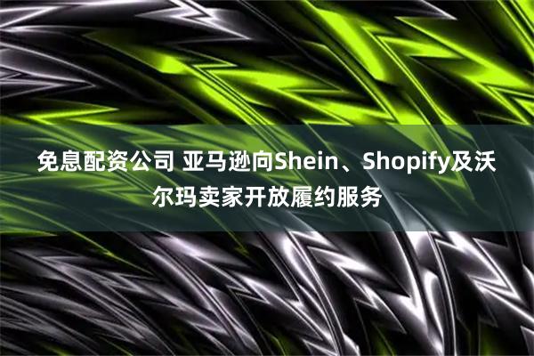 免息配资公司 亚马逊向Shein、Shopify及沃尔玛卖家开放履约服务