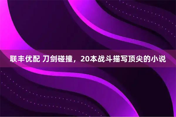 联丰优配 刀剑碰撞，20本战斗描写顶尖的小说