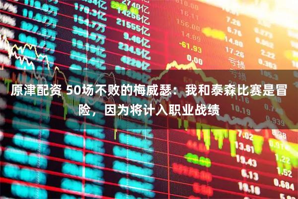 原津配资 50场不败的梅威瑟：我和泰森比赛是冒险，因为将计入职业战绩