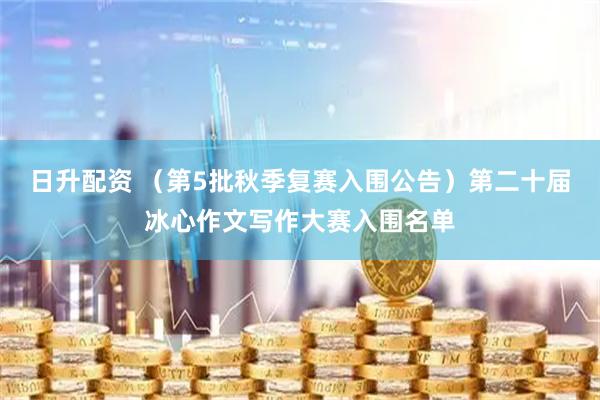 日升配资 （第5批秋季复赛入围公告）第二十届冰心作文写作大赛入围名单