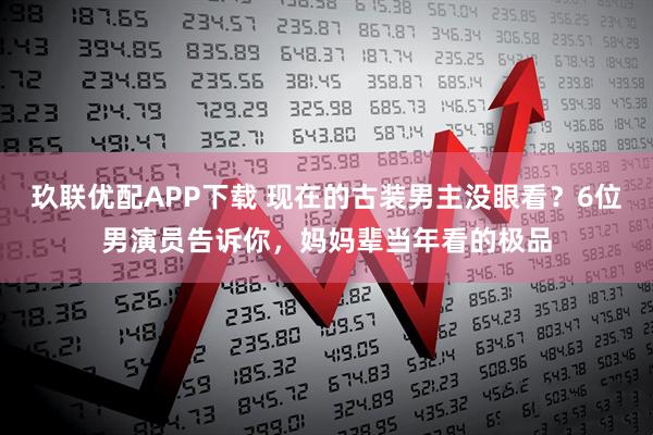 玖联优配APP下载 现在的古装男主没眼看？6位男演员告诉你，妈妈辈当年看的极品
