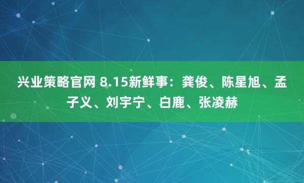 兴业策略官网 8.15新鲜事：龚俊、陈星旭、孟子义、刘宇宁、白鹿、张凌赫