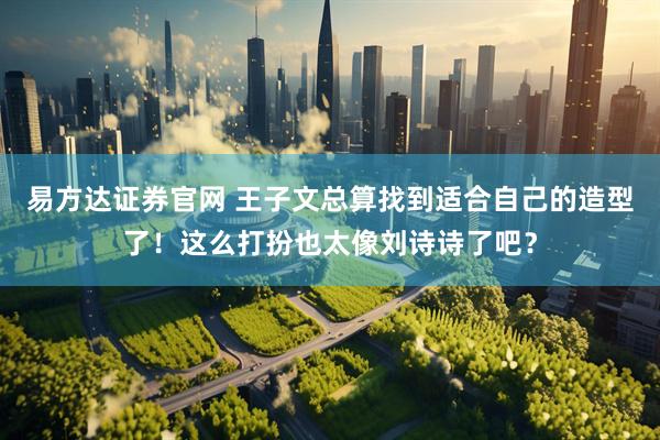 易方达证券官网 王子文总算找到适合自己的造型了！这么打扮也太像刘诗诗了吧？