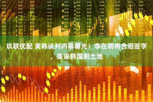 玖联优配 美韩谈判内幕曝光！李在明将含泪签字，美逼韩国割土地