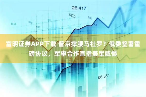 富明证券APP下载 普京撑腰马杜罗？俄委签署重磅协议，军事合作直指美军威慑