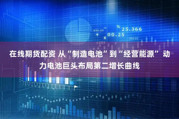 在线期货配资 从“制造电池”到“经营能源” 动力电池巨头布局第二增长曲线