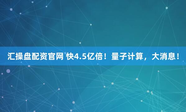 汇操盘配资官网 快4.5亿倍！量子计算，大消息！