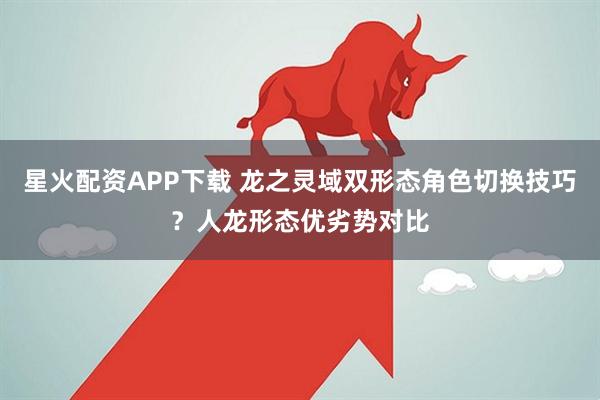 星火配资APP下载 龙之灵域双形态角色切换技巧？人龙形态优劣势对比