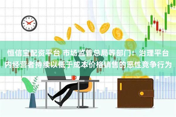 恒信宝配资平台 市场监管总局等部门：治理平台内经营者持续以低于成本价格销售的恶性竞争行为