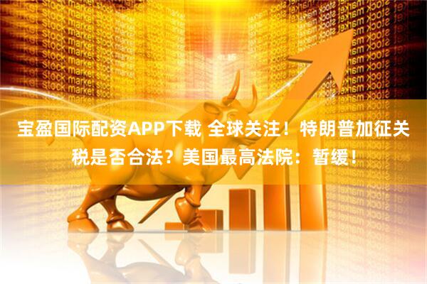 宝盈国际配资APP下载 全球关注！特朗普加征关税是否合法？美国最高法院：暂缓！