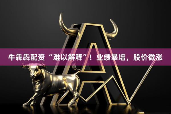 牛犇犇配资 “难以解释”！业绩暴增，股价微涨