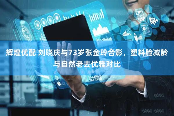 辉煌优配 刘晓庆与73岁张金玲合影，塑料脸减龄与自然老去优雅对比