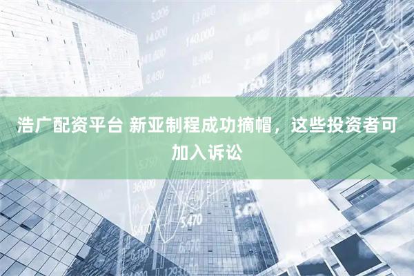 浩广配资平台 新亚制程成功摘帽，这些投资者可加入诉讼