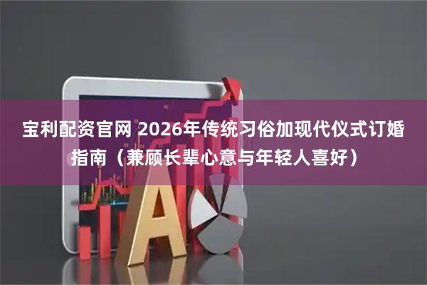 宝利配资官网 2026年传统习俗加现代仪式订婚指南（兼顾长辈心意与年轻人喜好）