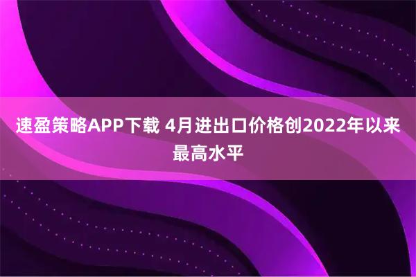 速盈策略APP下载 4月进出口价格创2022年以来最高水平