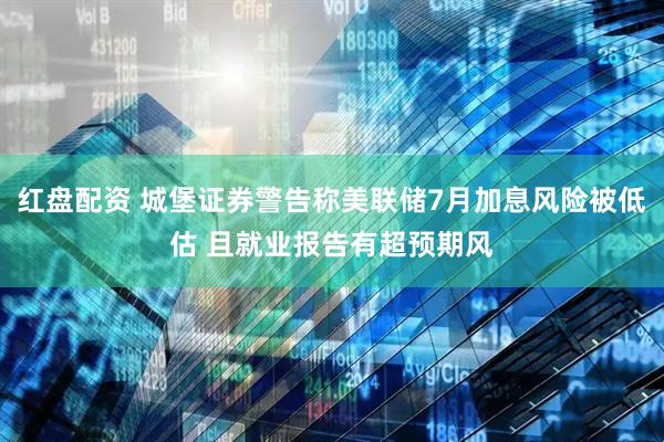 红盘配资 城堡证券警告称美联储7月加息风险被低估 且就业报告有超预期风